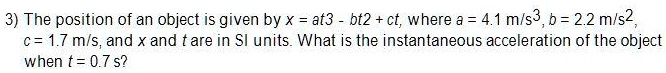 The position of an object is given by x = at3 - bt2 + ct, where a = 4.1 m/s3, b = 2.2 m/s2, c = 1.7 m/s, and x and t are in SI units. What is the instantaneous acceleration of the object when t = 0.7 s?