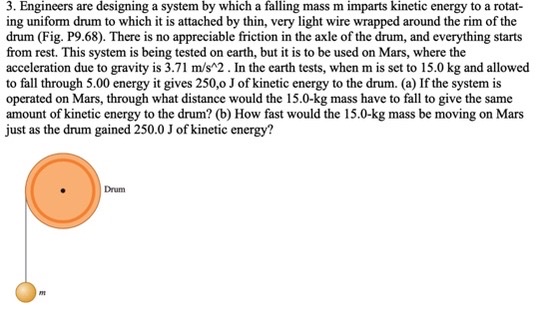 3. Engineers are designing a system by which a falling mass m imparts kinetic energy to a rotating uniform drum to which it is attached by thin, very light wire wrapped around the rim of the drum (Fig. P9.68). There is no appreciable friction in the axle of the drum, and everything starts from rest. This system is being tested on earth, but it is to be used on Mars, where the acceleration due to gravity is 3.71 m/s^2 . In the earth tests, when m is set to 15.0 kg and allowed to fall through 5.00 m, it gives 250.0 J of kinetic energy to the drum. (a) If the system is operated on Mars, through what distance would the 15.0-kg mass have to fall to give the same amount of kinetic energy to the drum? (b) How fast would the 15.0-kg mass be moving on Mars just as the drum gained 250.0 J of kinetic energy?