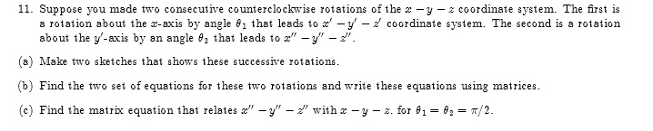 11. Suppose you made two consecutive counterclockwise rotations of the x - y - z coordinate system. The first is a rotation about the x-axis by angle θ1 that leads to x' - y' - z' coordinate system. The second is a rotation about the y'-axis by an angle θ2 that leads to x” - y” - z”.

(a) Make two sketches that shows these successive rotations.

(b) Find the two set of equations for these two rotations and write these equations using matrices.

(c) Find the matrix equation that relates x” - y” - z” with x - y - z. for θ1 = θ2 = π/2.
