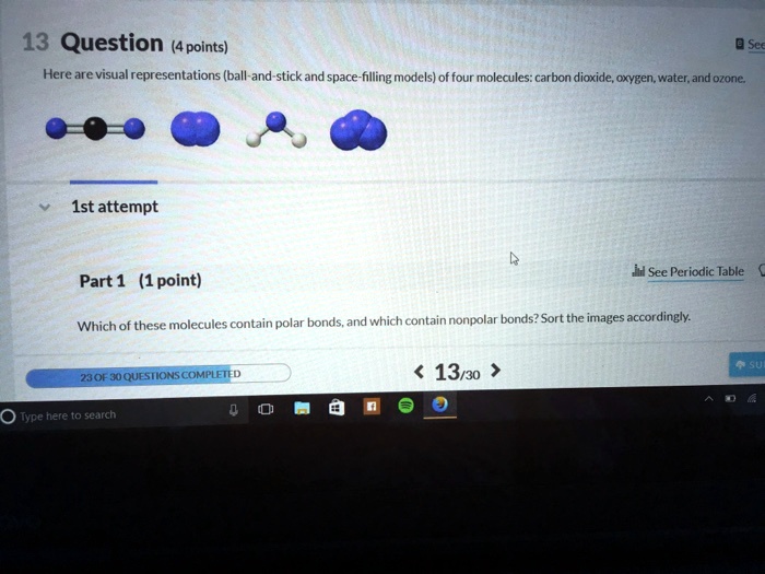 13 Question (4 points)
Here are visual representations (ball-and-stick and space-filling models) of four molecules: carbon dioxide, oxygen, water, and ozone.
1st attempt
Part 1 (1 point)
Which of these molecules contain polar bonds, and which contain nonpolar bonds? Sort the images accordingly.