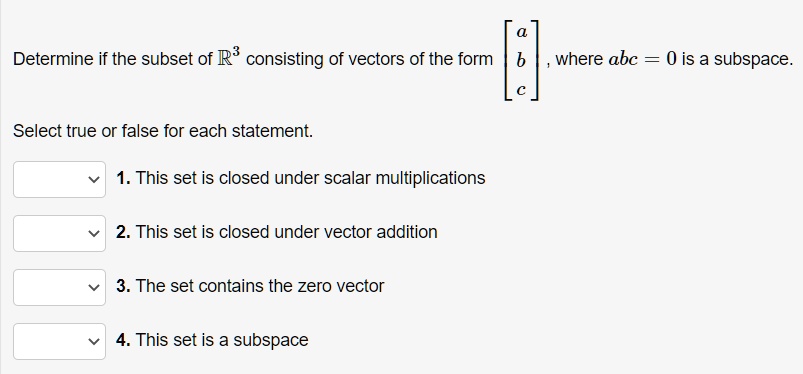 Determine if the subset of R^3 consisting of vectors of the form [a, b, c]^T, where abc = 0 is a subspace. Select true or false for each statement. 1. This set is closed under scalar multiplications 2. This set is closed under vector addition 3. The set contains the zero vector 4. This set is a subspace