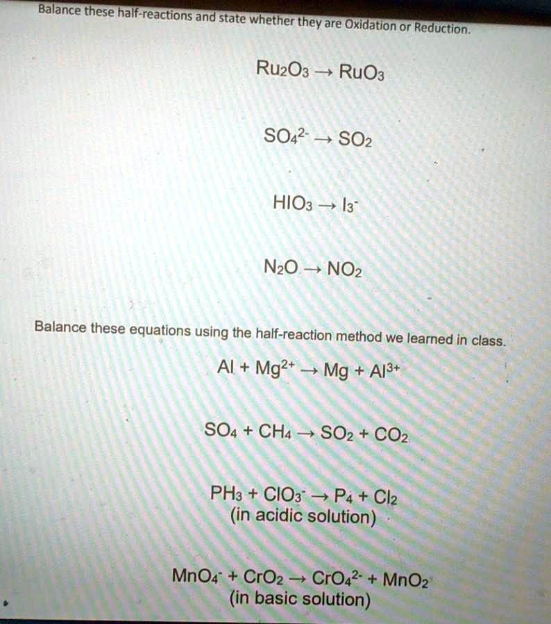 Balance these half-reactions and state whether they are Oxidation or Reduction.

Ru2O3 ? RuO3

SO42- ? SO2

HIO3 ? I3-

N2O ? NO2

Balance these equations using the half-reaction method we learned in class.

Al + Mg2+ ? Mg + Al3+

SO4 + CH4 ? SO2 + CO2

PH3 + ClO3- ? P4 + Cl2
(in acidic solution)

MnO4- + CrO2 ? CrO42- + MnO2
(in basic solution)