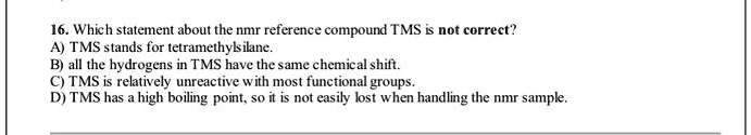 16. Which statement about the nmr reference compound TMS is not correct?
A) TMS stands for tetramethylsilane.
B) all the hydrogens in TMS have the same chemical shift.
C) TMS is relatively unreactive with most functional groups.
D) TMS has a high boiling point, so it is not easily lost when handling the nmr sample.