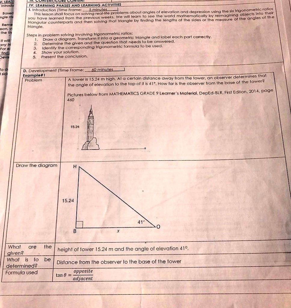 IV. LEARNING PHASES AND LEARNING ACTIVITIES
I. Introduction (Time Frame: 5 minutes)
This lesson shall focus on solving real-life problems about angles of elevation and depression using the six trigonometric ratios you have learned from the previous weeks. We will learn to see the world mathematically by reimagining objects into their triangular counterparts and then solving that triangle by finding the lengths of the sides or the measure of the angles of the triangle.

Steps in problem solving involving trigonometric ratios:
1. Draw a diagram. Transform it into a geometric triangle and label each part correctly.
2. Determine the given and the question that needs to be answered.
3. Identify the corresponding trigonometric formula to be used.
4. Show your solution.
5. Present the conclusion.

D. Development (Time Frame: 60 minutes)
Example#1
Problem
A tower is 15.24 m high. At a certain distance away from the tower, an observer determines that the angle of elevation to the top of it is 41°. How far is the observer from the base of the tower?
Pictures below from MATHEMATICS GRADE 9 Learner's Material, DepEd-BLR, First Edition, 2014, page 460
15.24

Draw the diagram
H
15.24
41°
B x O

What are the given?
height of tower 15.24 m and the angle of elevation 41°.

What is to be determined?
Distance from the observer to the base of the tower

Formula used
tan ? = opposite/adjacent