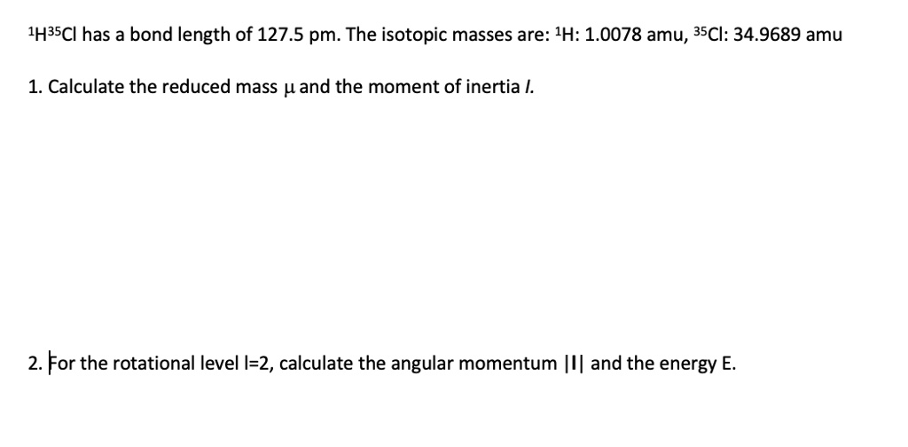 1H35Cl has a bond length of 127.5 pm. The isotopic masses are: 1H: 1.0078 amu, 35Cl: 34.9689 amu

1. Calculate the reduced mass ? and the moment of inertia I.

2. For the rotational level l=2, calculate the angular momentum |l| and the energy E.