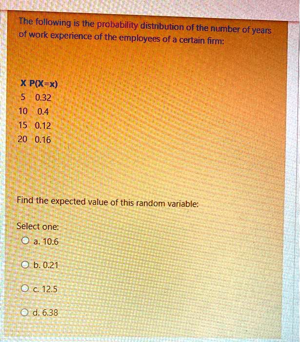 The following is the probability distribution of the number of years
of work experience of the employees of a certain firm:
X P(X=x)
5 0.32
10 0.4
15 0.12
20 0.16
Find the expected value of this random variable:
Select one:
a. 10.6
b. 0.21
c. 12.5
d. 6.38