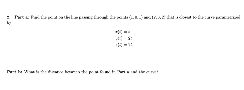 Part a: Find the point on the line passing through the points (1, 0, 1) and (2, 3, 2) that is closest to the curve parametrized by
x(t) = t
y(t) = 2t
z(t) = 2t
Part b: What is the distance between the point found in Part a and the curve?