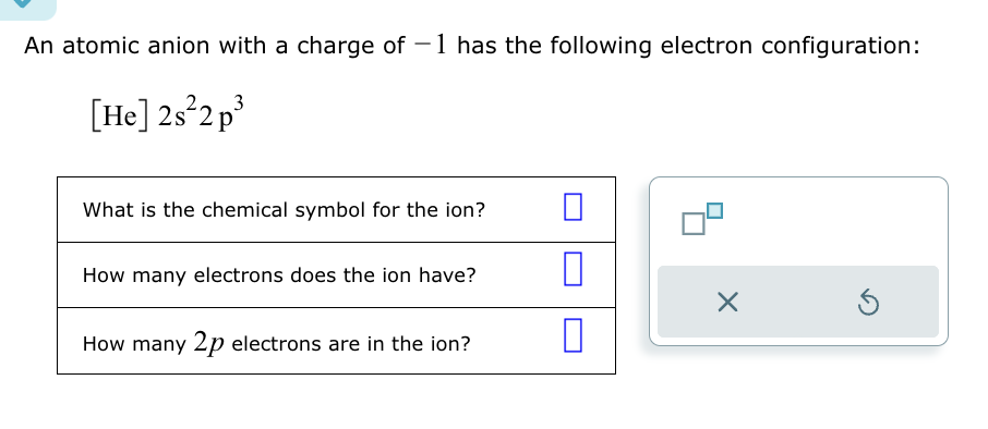 An atomic anion with a charge of -1 has the following electron configuration:
[He] 2s² 2p³
What is the chemical symbol for the ion?
How many electrons does the ion have?
How many 2p electrons are in the ion?