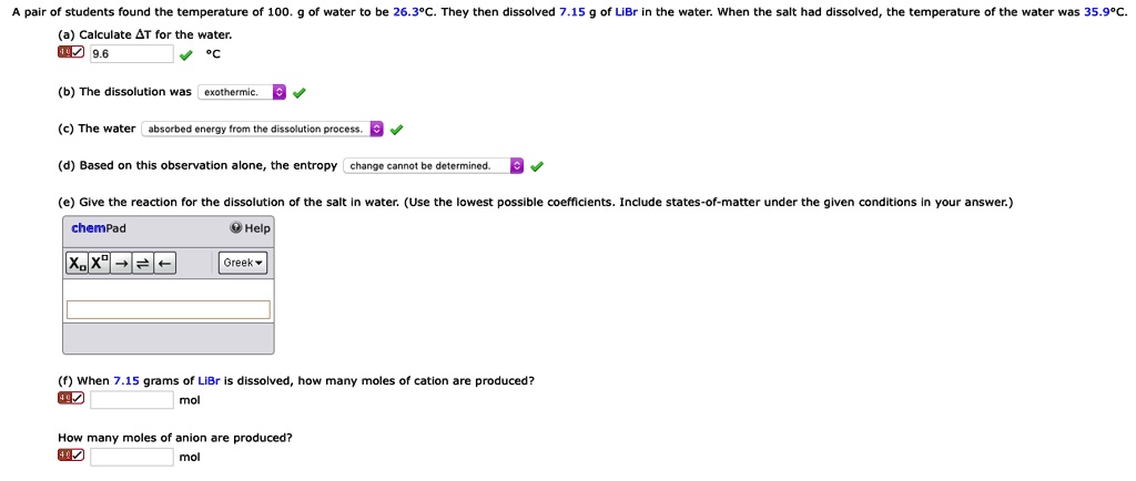 A pair of students found the temperature of 100. g of water to be 26.3°C. They then dissolved 7.15 g of LiBr in the water. When the salt had dissolved, the temperature of the water was 35.9°C.
(a) Calculate ?T for the water.
9.6 °C
(b) The dissolution was exothermic.
(c) The water absorbed energy from the dissolution process.
(d) Based on this observation alone, the entropy change cannot be determined.
(e) Give the reaction for the dissolution of the salt in water. (Use the lowest possible coefficients. Include states-of-matter under the given conditions in your answer.)
(f) When 7.15 grams of LiBr is dissolved, how many moles of cation are produced?
mol
How many moles of anion are produced?
mol