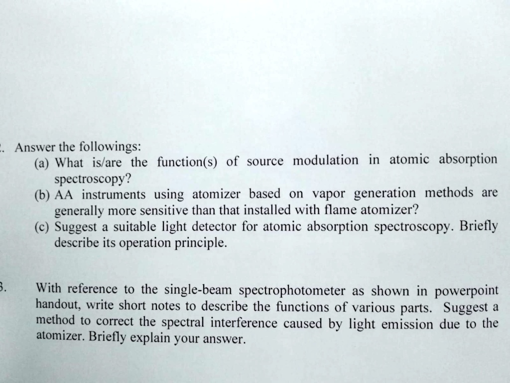 2. Answer the followings:
(a) What is/are the function(s) of source modulation in atomic absorption spectroscopy?
(b) AA instruments using atomizer based on vapor generation methods are generally more sensitive than that installed with flame atomizer?
(c) Suggest a suitable light detector for atomic absorption spectroscopy. Briefly describe its operation principle.

3. With reference to the single-beam spectrophotometer as shown in powerpoint handout, write short notes to describe the functions of various parts. Suggest a method to correct the spectral interference caused by light emission due to the atomizer. Briefly explain your answer.