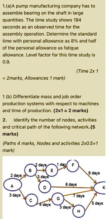 1.(a)A pump manufacturing company has to
assemble bearing on the shaft in large
quantities. The time study shows 184
seconds as an observed time for the
assembly operation. Determine the standard
time with personal allowance as 8% and half
of the personal allowance as fatigue
allowance. Level factor for this time study is
0.9.

1 (b) Differentiate mass and job order
production systems with respect to machines
and time of production. (2x1 = 2 marks)

2. Identify the number of nodes, activities
and critical path of the following network. (5
marks)