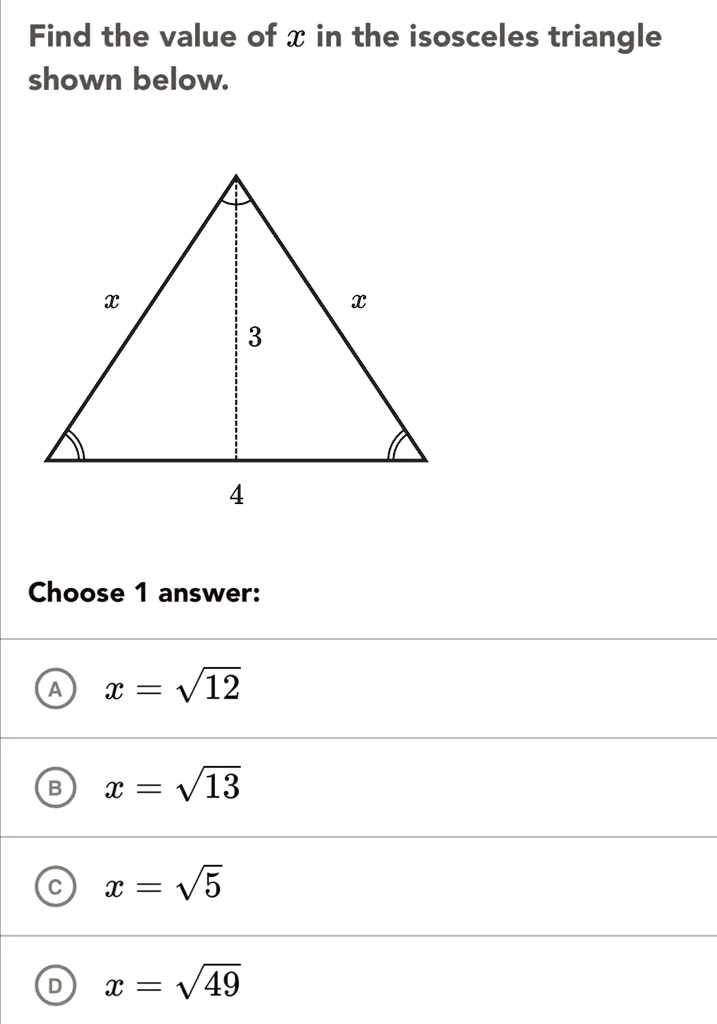 Find the value of x in the isosceles triangle shown below.

x

x

3

4

Choose 1 answer:

A     x = sqrt12
B     x = sqrt13
C     x = sqrt5
D     x = sqrt49