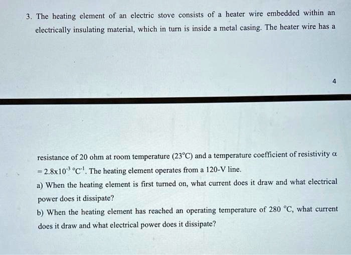 3. The heating element of an electric stove consists of a heater wire embedded within an electrically insulating material, which in turn is inside a metal casing. The heater wire has a resistance of 20 ohm at room temperature (23°C) and a temperature coefficient of resistivity ? = 2.8x10?³ °C?¹. The heating element operates from a 120-V line.
a) When the heating element is first turned on, what current does it draw and what electrical power does it dissipate?
b) When the heating element has reached an operating temperature of 280 °C, what current does it draw and what electrical power does it dissipate?
