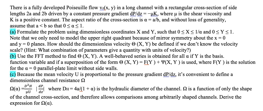 There is a fully developed Poiseuille flow vz(x, y) in a long channel with a rectangular cross-section of side lengths 2a and 2b driven by a constant pressure gradient (dP)/(dz) = -μ K, where μ is the shear viscosity and K is a positive constant. The aspect ratio of the cross-section is a = a/b, and without loss of generality, assume that a < b so that 0 ≤ a ≤ 1.
(a) Formulate the problem using dimensionless coordinates X and Y, such that 0 ≤ X ≤ 1/a and 0 ≤ Y ≤ 1.
Note that we only need to model the upper right quadrant because of mirror symmetry about the x = 0 and y = 0 planes. How should the dimensionless velocity Θ(X, Y) be defined if we don't know the velocity scale? (Hint: What combination of parameters give a quantity with units of velocity?)
(b) Use the FFT method to find Θ(X, Y). A well-behaved series is obtained for all a if Y is the basis function variable and if a superposition of the form Θ(X, Y) = F(Y) + Ψ(X, Y) is used, where F(Y) is the solution for the a = 0 parallel-plate limit without side walls.
(c) Because the mean velocity U is proportional to the pressure gradient (dP)/(dz), it's convenient to define a dimensionless channel resistance Ω
Ω(a) = (DH^2)/(μ U) |(dP)/(dz)| where DH = (4a)/((1 + a)) is the hydraulic diameter of the channel. Ω is a function of only the shape of the channel cross-section, and therefore allows comparisons among arbitrarily shaped channels. Derive the expression for Ω(a).