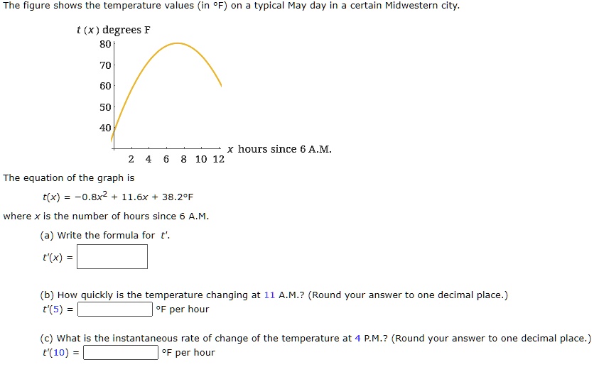 The figure shows the temperature values (in °F) on a typical May day in a certain Midwestern city.
t (x) degrees F
80
70
60
50
40
x hours since 6 A.M.
2 4 6 8 10 12
The equation of the graph is
t(x) = -0.8x^2 + 11.6x + 38.2°F
where x is the number of hours since 6 A.M.
(a) Write the formula for t'.
t'(x) =
(b) How quickly is the temperature changing at 11 A.M.? (Round your answer to one decimal place.)
t'(5) = °F per hour
(c) What is the instantaneous rate of change of the temperature at 4 P.M.? (Round your answer to one decimal place.)
t'(10) = °F per hour