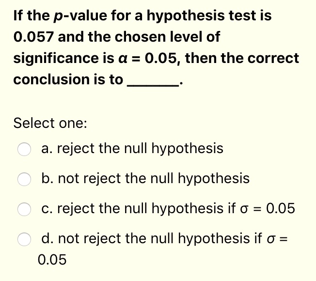 If the p-value for a hypothesis test is 0.057 and the chosen level of significance is ? = 0.05, then the correct conclusion is to .
Select one:
a. reject the null hypothesis
b. not reject the null hypothesis
c. reject the null hypothesis if ? = 0.05
d. not reject the null hypothesis if ? = 0.05