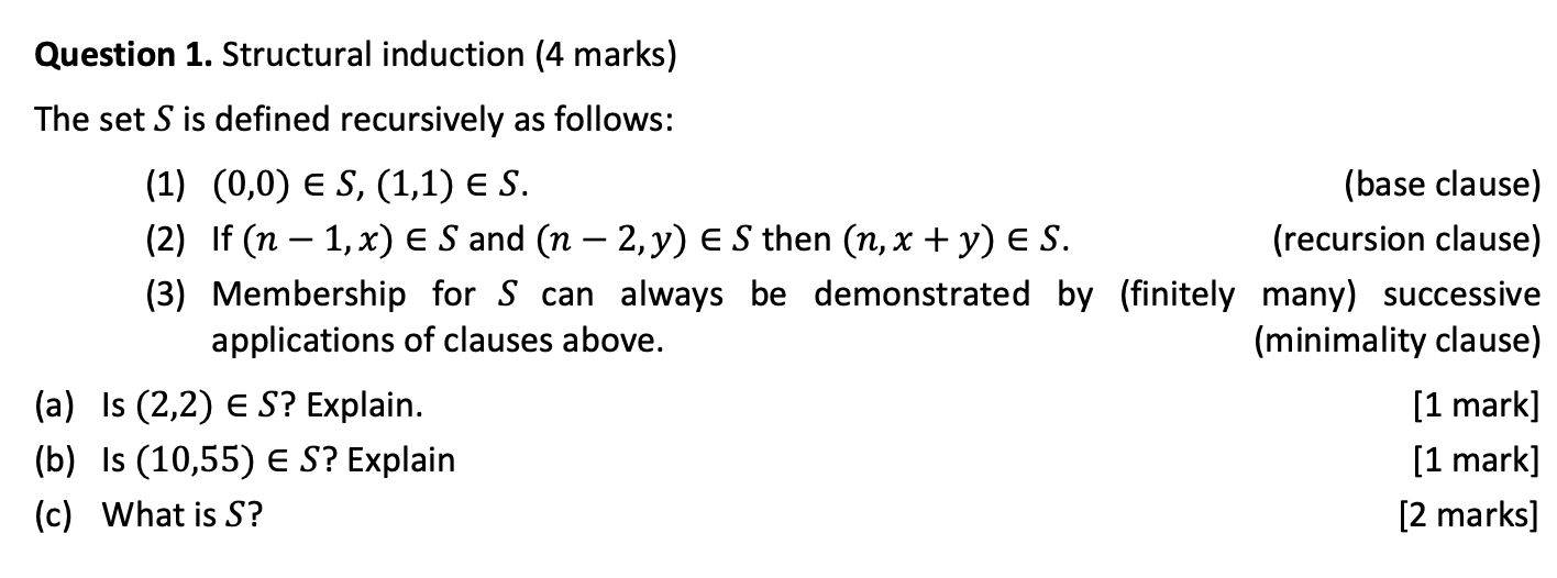 Question 1. Structural induction (4 marks)
The set S is defined recursively as follows:
(1) (0,0) ∈ S,(1,1) ∈ S.
(base clause)
(2) If (n-1, x) ∈ S and (n-2, y) ∈ S then (n, x+y) ∈ S. (recursion clause)
(3) Membership for S can always be demonstrated by (finitely many) successive applications of clauses above.
(minimality clause)
(a) Is (2,2) ∈ S ? Explain.
[1 mark]
(b) Is (10,55) ∈ S ? Explain
[1 mark]
(c) What is S ?
[2 marks]