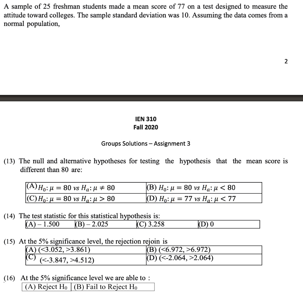 A sample of 25 freshman students made a mean score of 77 on a test designed to measure the attitude toward colleges. The sample standard deviation was 10. Assuming the data comes from a normal population,

(13) The null and alternative hypotheses for testing the hypothesis that the mean score is different than 80 are:
(A) H0: ? = 80 vs Ha: ? ? 80 (B) H0: ? = 80 vs Ha: ? < 80
(C) H0: ? = 80 vs Ha: ? > 80 (D) H0: ? = 77 vs Ha: ? < 77

(14) The test statistic for this statistical hypothesis is:
(A) -1.500 (B) -2.025 (C) 3.258 (D) 0

(15) At the 5% significance level, the rejection rejoin is
(A) (<3.052, >3.861) (B) (<6.972, >6.972)
(C) (<-3.847, >4.512) (D) (<-2.064, >2.064)

(16) At the 5% significance level we are able to :
(A) Reject H0 (B) Fail to Reject H0