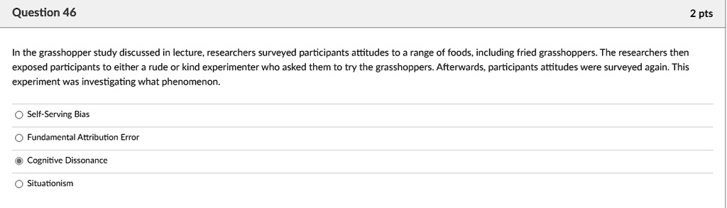 Question 46
In the grasshopper study discussed in lecture, researchers surveyed participants attitudes to a range of foods, including fried grasshoppers. The researchers then
exposed participants to either a rude or kind experimenter who asked them to try the grasshoppers. Afterwards, participants attitudes were surveyed again. This
experiment was investigating what phenomenon.
Self-Serving Bias
Fundamental Attribution Error
Cognitive Dissonance
Situationism
2 pts