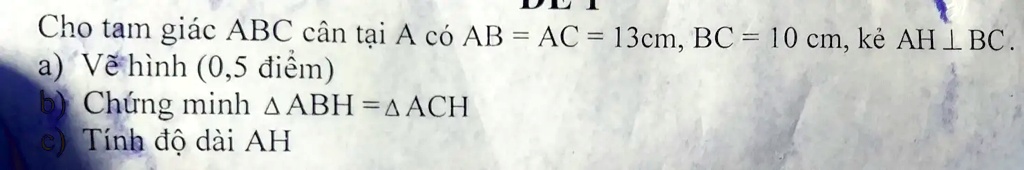 Cho tam giác ABC cân t?i A có AB = AC = 13cm, BC = 10 cm, k? AH ⊥BC.
a) V? hình (0,5 ?i?m)
b) Ch?ng minh ABH =  ACH
c) Tính ?? dài AH
