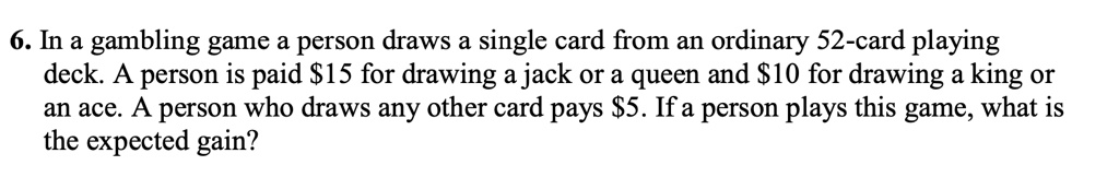 6. In a gambling game a person draws a single card from an ordinary 52-card playing deck. A person is paid 15 for drawing a jack or a queen and10 for drawing a king or an ace. A person who draws any other card pays 5. If a person plays this game, what is the expected gain?