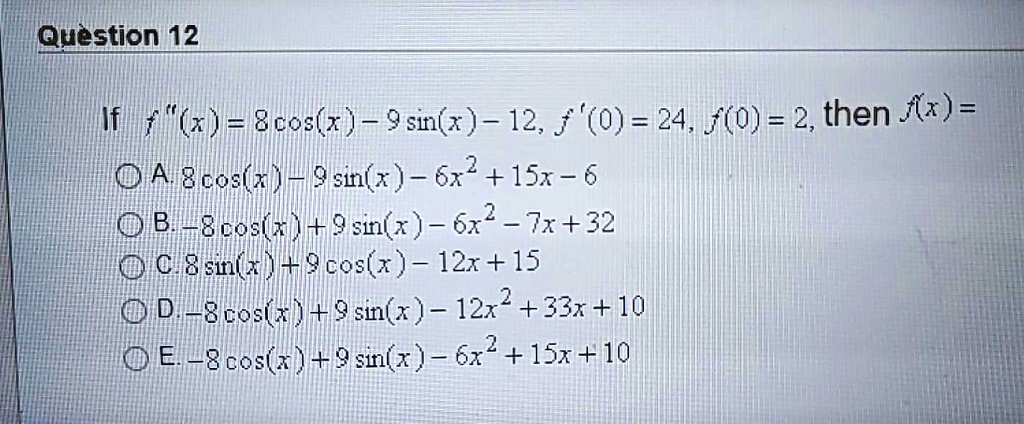 If f"(x) = 8 cos(x) - 9 sin(x) - 12, f'(0) = 24, f(0) = 2, then f(x) =
A. 8 cos(x) - 9 sin(x) - 6x^2 + 15x - 6
B. -8 cos(x) + 9 sin(x) - 6x^2 - 7x + 32
C. 8 sin(x) + 9 cos(x) - 12x + 15
D. -8 cos(x) + 9 sin(x) - 12x^2 + 33x + 10
E. -8 cos(x) + 9 sin(x) - 6x^2 + 15x + 10