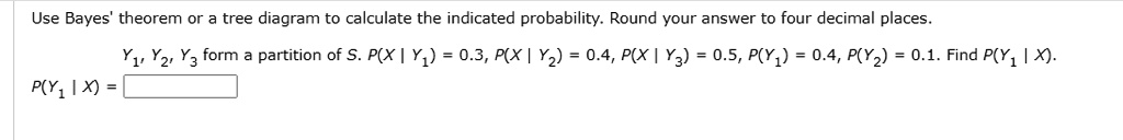 Use Bayes' theorem or a tree diagram to calculate the indicated probability. Round your answer to four decimal places.

Y1, Y2, Y3 form a partition of S. P(X | Y1) = 0.3, P(X | Y2) = 0.4, P(X | Y3) = 0.5, P(Y1) = 0.4, P(Y2) = 0.1. Find P(Y1 | X).
P(Y1 | X) =