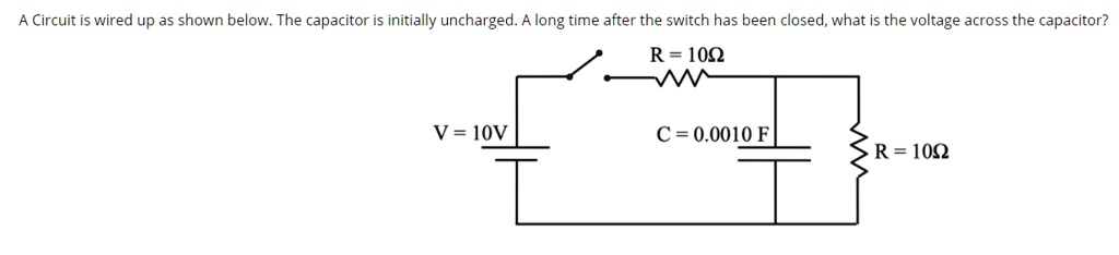 A Circuit is wired up as shown below. The capacitor is initially uncharged. A long time after the switch has been closed, what is the voltage across the capacitor?
V = 10V
R = 10?
C = 0.0010 F
R = 10?