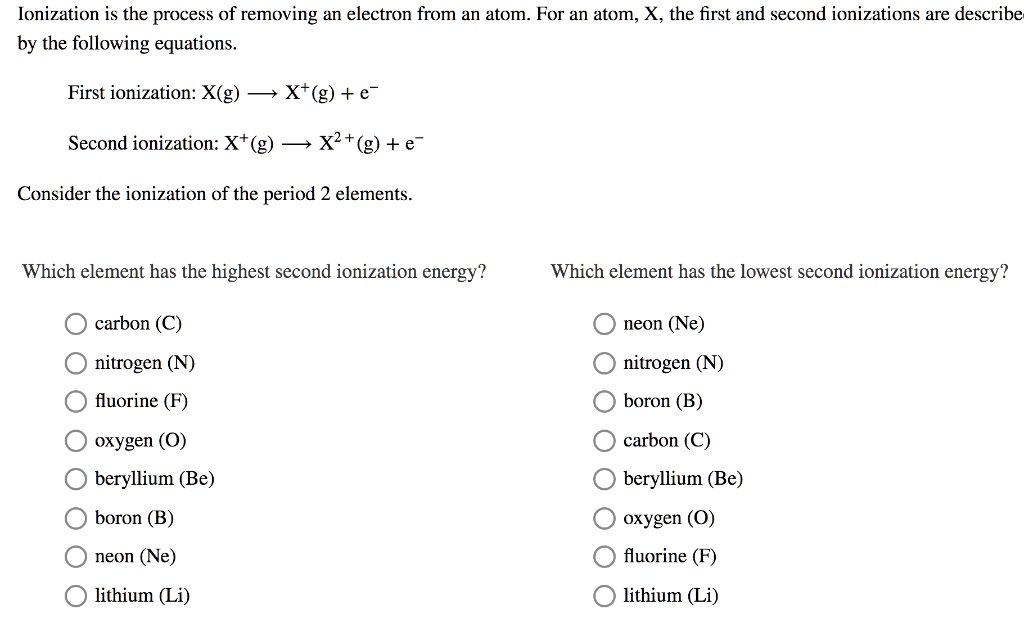 Ionization is the process of removing an electron from an atom. For an atom, X, the first and second ionizations are described by the following equations.
First ionization: X(g) ? X+(g) + e–
Second ionization: X+(g) ? X2+(g) + e–
Consider the ionization of the period 2 elements.
Which element has the highest second ionization energy?
Which element has the lowest second ionization energy?
carbon (C)
nitrogen (N)
fluorine (F)
oxygen (O)
beryllium (Be)
boron (B)
neon (Ne)
lithium (Li)
neon (Ne)
nitrogen (N)
boron (B)
carbon (C)
beryllium (Be)
oxygen (O)
fluorine (F)
lithium (Li)
