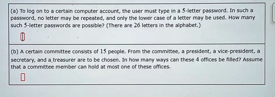 (a) To log on to a certain computer account, the user must type in a 5-letter password. In such a
password, no letter may be repeated, and only the lower case of a letter may be used. How many
such 5-letter passwords are possible? (There are 26 letters in the alphabet.)
(b) A certain committee consists of 15 people. From the committee, a president, a vice-president, a
secretary, and a treasurer are to be chosen. In how many ways can these 4 offices be filled? Assume
that a committee member can hold at most one of these offices.
