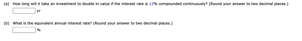 (a) How long will it take an investment to double in value if the interest rate is 12% compounded continuously? (Round your answer to two decimal places.)

yr

(b) What is the equivalent annual interest rate? (Round your answer to two decimal places.)

%