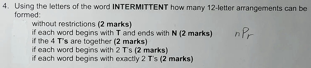 4. Using the letters of the word INTERMITTENT how many 12-letter arrangements can be
formed:
without restrictions (2 marks)
if each word begins with T and ends with N (2 marks)
if the 4 T's are together (2 marks)
if each word begins with 2 T's (2 marks)
if each word begins with exactly 2 T's (2 marks)