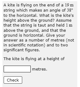 A kite is flying on the end of a 19 m string which makes an angle of 38° to the horizontal. What is the kite's height above the ground? Assume that the string is taut and held 1 m above the ground, and that the ground is horizontal. Give your answer as a number of metres (not in scientific notation) and to two significant figures.

The kite is flying at a height of
metres.
Check