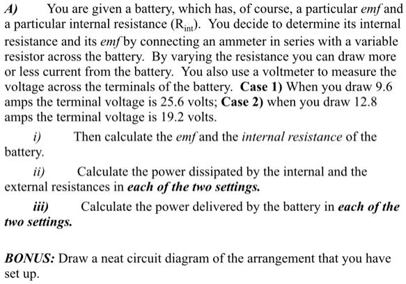 A)
You are given a battery, which has, of course, a particular emf and
a particular internal resistance (Rint). You decide to determine its internal
resistance and its emf by connecting an ammeter in series with a variable
resistor across the battery. By varying the resistance you can draw more
or less current from the battery. You also use a voltmeter to measure the
voltage across the terminals of the battery. Case 1) When you draw 9.6
amps the terminal voltage is 25.6 volts; Case 2) when you draw 12.8
amps the terminal voltage is 19.2 volts.
i)
Then calculate the emf and the internal resistance of the
battery.
ii)
Calculate the power dissipated by the internal and the
external resistances in each of the two settings.
iii) Calculate the power delivered by the battery in each of the
two settings.
BONUS: Draw a neat circuit diagram of the arrangement that you have
set up.