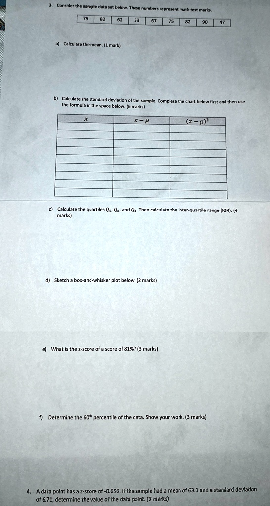 3. Consider the sample data set below. These numbers represent math test marks.
75
82
62
53
67
75
82
90
47
a) Calculate the mean. (1 mark)
b) Calculate the standard deviation of the sample. Complete the chart below first and then use
the formula in the space below. (6 marks)
x
x - μ
(x - μ)^2
c) Calculate the quartiles Q1, Q2, and Q3. Then calculate the inter-quartile range (IQR). (4
marks)
d) Sketch a box-and-whisker plot below. (2 marks)
e) What is the z-score of a score of 81%? (3 marks)
f) Determine the 60th percentile of the data. Show your work. (3 marks)
4. A data point has a z-score of -0.656. If the sample had a mean of 63.1 and a standard deviation
of 6.71, determine the value of the data point. (3 marks)