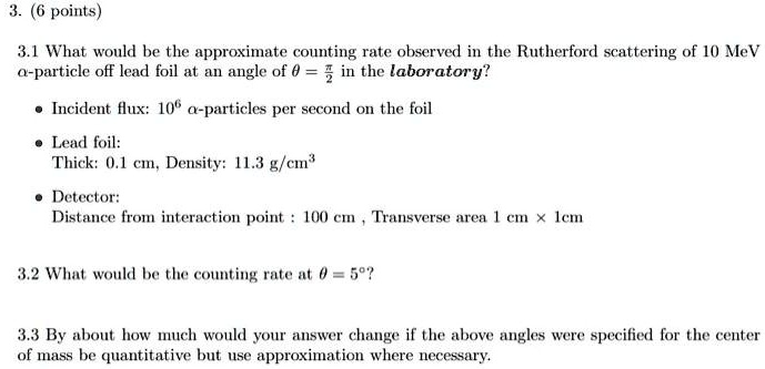 3. (6 points)
3.1 What would be the approximate counting rate observed in the Rutherford scattering of 10 MeV α-particle off lead foil at an angle of θ = (π)/(2) in the laboratory?
• Incident flux: 10^6 α-particles per second on the foil
• Lead foil:
Thick: 0.1 cm, Density: 11.3 g/cm³
• Detector:
Distance from interaction point: 100 cm, Transverse area 1 cm x 1cm
3.2 What would be the counting rate at θ = 5^∘?
3.3 By about how much would your answer change if the above angles were specified for the center of mass be quantitative but use approximation where necessary.