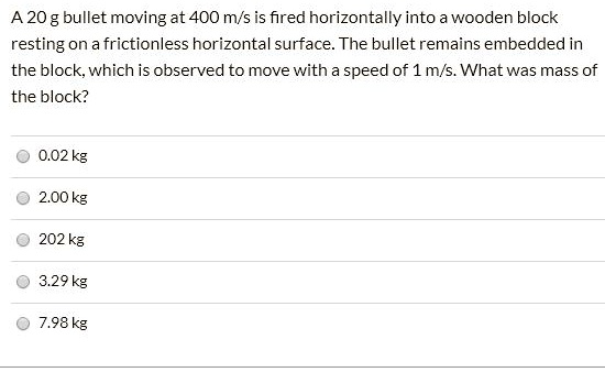 A 20 g bullet moving at 400 m/s is fired horizontally into a wooden block resting on a frictionless horizontal surface. The bullet remains embedded in the block, which is observed to move with a speed of 1 m/s. What was mass of the block?
0.02 kg
2.00 kg
202 kg
3.29 kg
7.98 kg