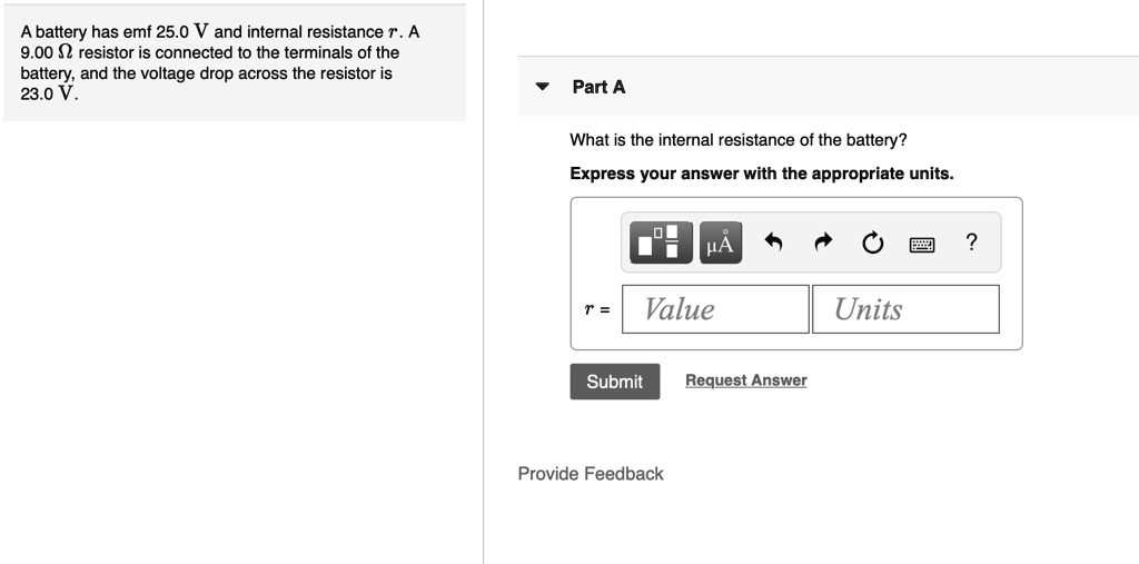 A battery has emf 25.0 V and internal resistance r. A 9.00 ? resistor is connected to the terminals of the battery, and the voltage drop across the resistor is 23.0 V.
Part A
What is the internal resistance of the battery?
Express your answer with the appropriate units.