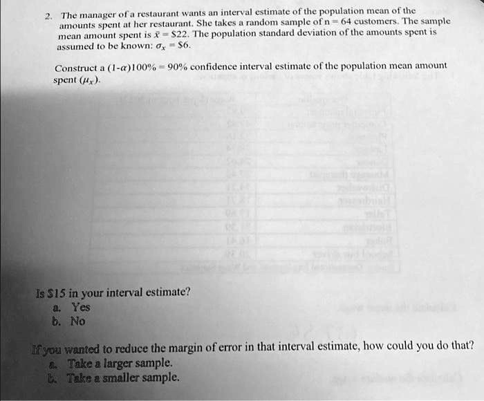 2. The manager of a restaurant wants an interval estimate of the population mean of the
amounts spent at her restaurant. She takes a random sample of n = 64 customers. The sample
mean amount spent is x̅ = $22. The population standard deviation of the amounts spent is
assumed to be known: = $6.
Construct a (1-α)100% = 90% confidence interval estimate of the population mean amount
spent .
Is 15 in your interval estimate?
a. Yes
b. No
If you wanted to reduce the margin of error in that interval estimate, how could you do that?
a. Take a larger sample.
b. Take a smaller sample.