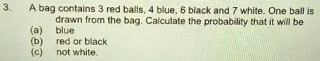 3.
A bag contains 3 red balls, 4 blue, 6 black and 7 white. One ball is
drawn from the bag. Calculate the probability that it will be
(a) blue
(b) red or black
(c) not white.