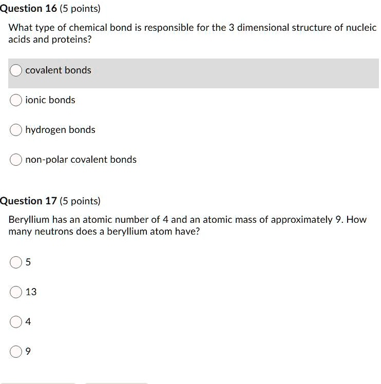Question 16 (5 points)
What type of chemical bond is responsible for the 3 dimensional structure of nucleic
acids and proteins?
covalent bonds
ionic bonds
hydrogen bonds
non-polar covalent bonds
Question 17 (5 points)
Beryllium has an atomic number of 4 and an atomic mass of approximately 9. How
many neutrons does a beryllium atom have?
5
13
4
9