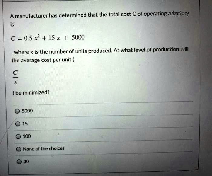 A manufacturer has determined that the total cost C of operating a factory is
C = 0.5 x^2 + 15 x + 5000
, where x is the number of units produced. At what level of production will the average cost per unit (
C / x
) be minimized?
5000
15
100
None of the choices
30