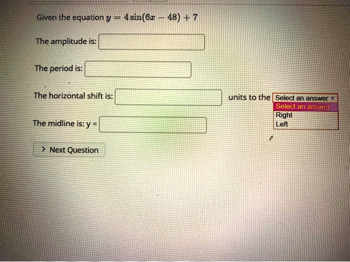 Given the equation y = 4 sin(6x - 48) + 7

The amplitude is:

The period is:

The horizontal shift is: units to the Select an answer
Select an answer
Right
Left

The midline is: y =

Next Question