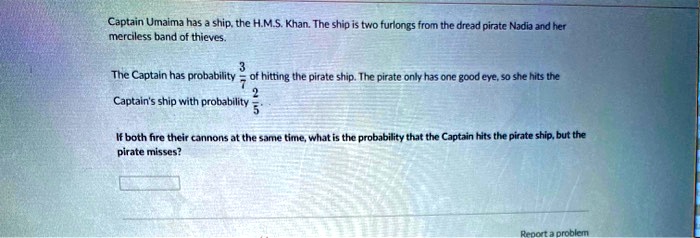 Captain Umaima has a ship, the H.M.S. Khan. The ship is two furlongs from the dread pirate Nadia and her merciless band of thieves.

The Captain has probability 3/7 of hitting the pirate ship. The pirate only has one good eye, so she hits the Captain's ship with probability 2/5.

If both fire their cannons at the same time, what is the probability that the Captain hits the pirate ship, but the pirate misses?