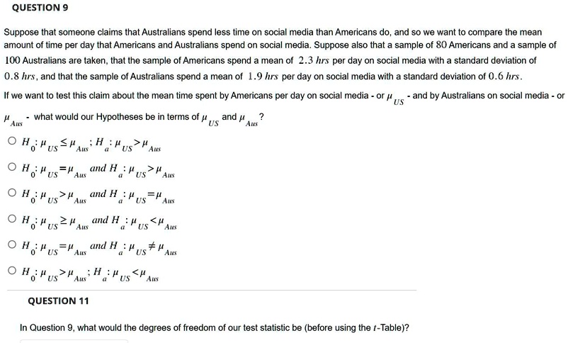 Suppose that someone claims that Australians spend less time on social media than Americans do, and so we want to compare the mean
amount of time per day that Americans and Australians spend on social media. Suppose also that a sample of 80 Americans and a sample of
100 Australians are taken, that the sample of Americans spend a mean of 2.3 hrs per day on social media with a standard deviation of
0.8 hrs, and that the sample of Australians spend a mean of 1.9 hrs per day on social media with a standard deviation of 0.6 hrs.
If we want to test this claim about the mean time spent by Americans per day on social media - or ??? - and by Australians on social media - or ???? - what would our Hypotheses be in terms of ??? and ?????
? H?: ??? ? ????; H?: ??? > ????
? H?: ??? = ???? and H?: ??? > ????
? H?: ??? > ???? and H?: ??? = ????
? H?: ??? ? ???? and H?: ??? < ????
? H?: ??? = ???? and H?: ??? ? ????
? H?: ??? > ????; H?: ??? < ????
In Question 9, what would the degrees of freedom of our test statistic be (before using the t-Table)?