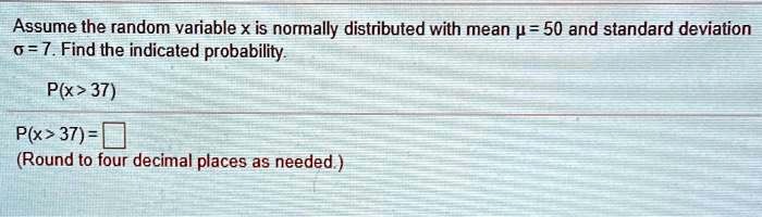 Assume the random variable x is normally distributed with mean ? = 50 and standard deviation ? = 7. Find the indicated probability.
P(x > 37)
P(x > 37) =
(Round to four decimal places as needed.)