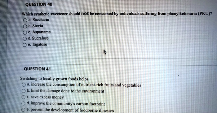 QUESTION 40
Which synthetic sweetener should not be consumed by individuals suffering from phenylketonuria (PKU)?
a. Saccharin
b. Stevia
c. Aspartame
d. Sucralose
e. Tagatose
QUESTION 41
Switching to locally grown foods helps:
a. increase the consumption of nutrient-rich fruits and vegetables
b. limit the damage done to the environment
c. save excess money
d. improve the community's carbon footprint
e. prevent the development of foodborne illnesses