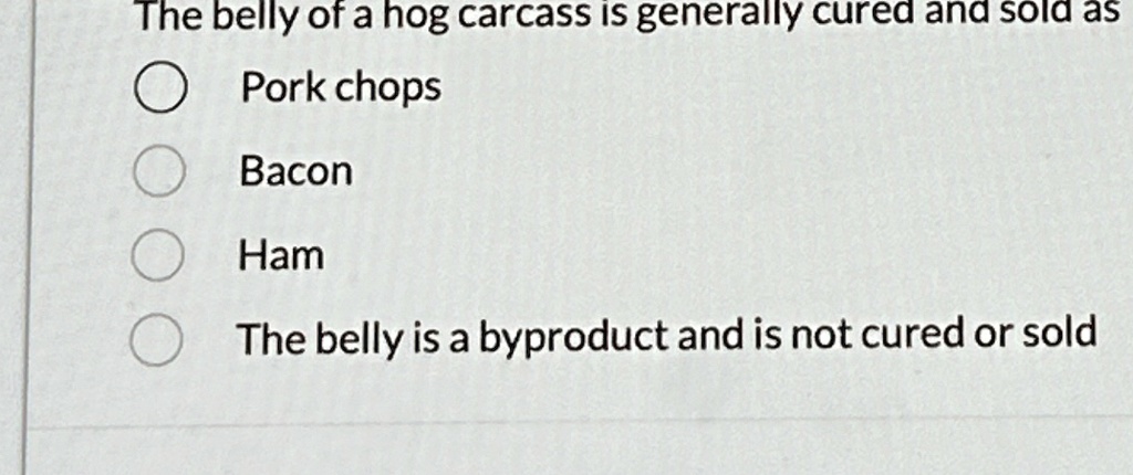 The belly of a hog carcass is generally cured and sold as
Pork chops
Bacon
Ham
The belly is a byproduct and is not cured or sold