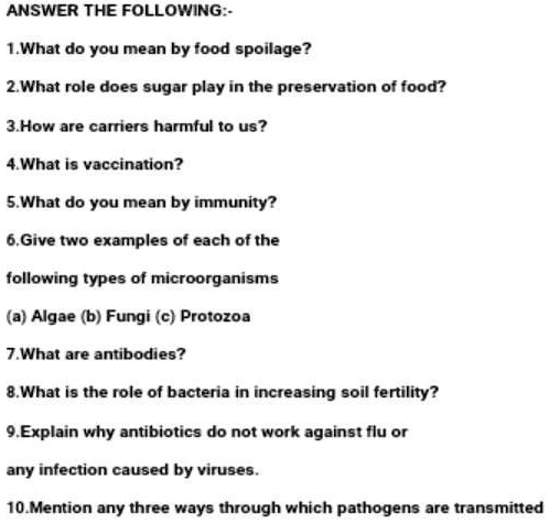 ANSWER THE FOLLOWING:-
1.What do you mean by food spoilage?
2. What role does sugar play in the preservation of food?
3.How are carriers harmful to us?
4. What is vaccination?
5. What do you mean by immunity?
6. Give two examples of each of the
following types of microorganisms
(a) Algae (b) Fungi (c) Protozoa
7.What are antibodies?
8. What is the role of bacteria in increasing soil fertility?
9. Explain why antibiotics do not work against flu or
any infection caused by viruses.
10.Mention any three ways through which pathogens are transmitted