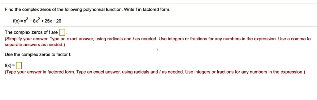 Find the complex zeros of the following polynomial function. Write f in factored form.
f(x) = x^3 - 8x^2 + 25x - 26
The complex zeros of f are
(Simplify your answer. Type an exact answer, using radicals and i as needed. Use integers or fractions for any numbers in the expression. Use a comma to separate answers as needed.)
Use the complex zeros to factor f.
f(x) =
(Type your answer in factored form. Type an exact answer, using radicals and i as needed. Use integers or fractions for any numbers in the expression.)